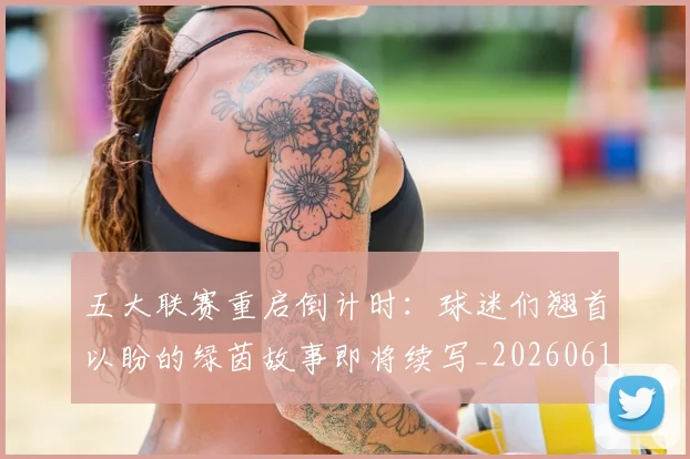 五大联赛重启倒计时：球迷们翘首以盼的绿茵故事即将续写_20260611141829