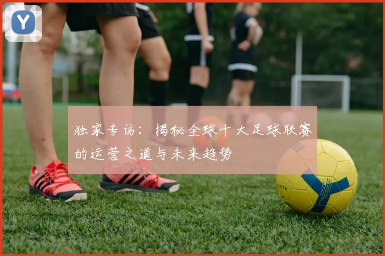 独家专访：揭秘全球十大足球联赛的运营之道与未来趋势