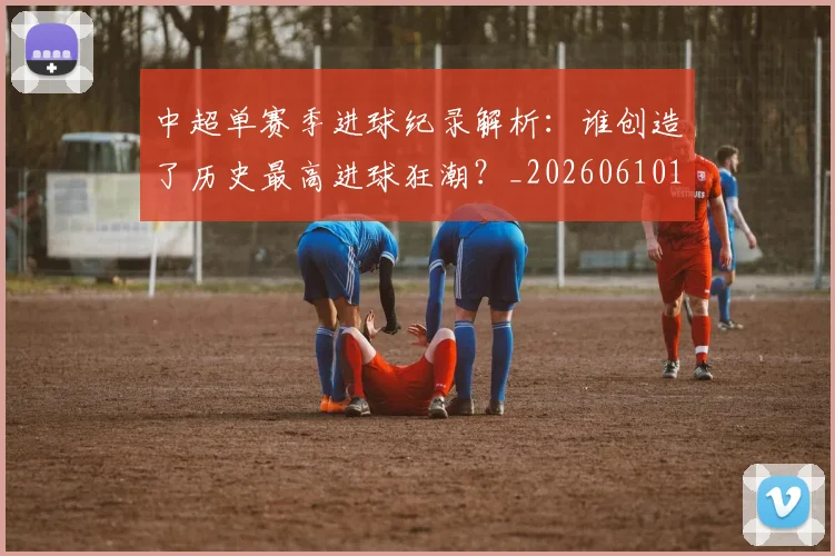 中超单赛季进球纪录解析:谁创造了历史最高进球狂潮?_20260610190344