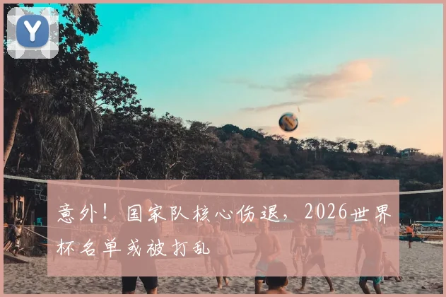 意外！国家队核心伤退，2026世界杯名单或被打乱