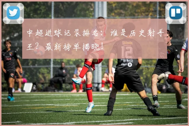 中超进球记录排名:谁是历史射手王?最新榜单揭晓!