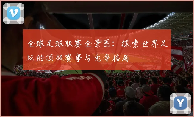 全球足球联赛全景图：探索世界足坛的顶级赛事与竞争格局