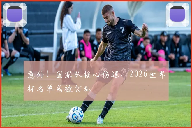 意外！国家队核心伤退，2026世界杯名单或被打乱
