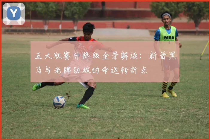 五大联赛升降级全景解读:新晋黑马与老牌劲旅的命运转折点